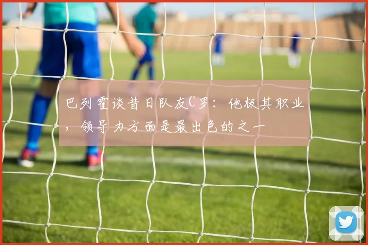 巴列霍谈昔日队友C罗：他极其职业，领导力方面是最出色的之一