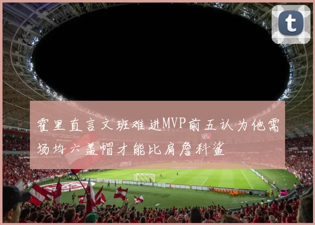 霍里直言文班难进MVP前五认为他需场均六盖帽才能比肩詹科鲨