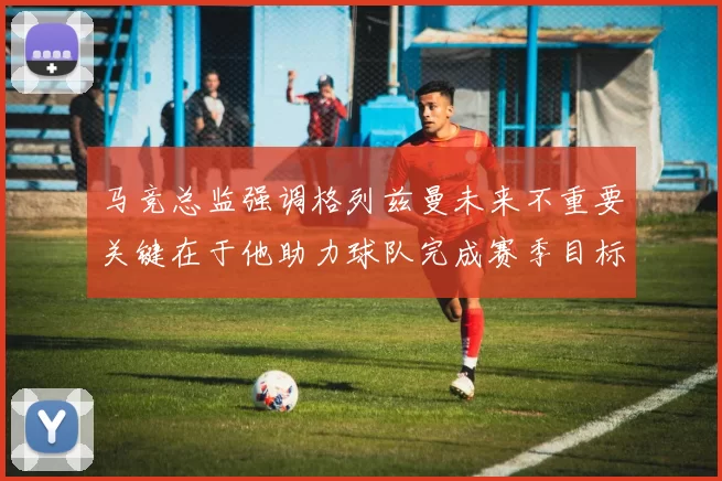 马竞总监强调格列兹曼未来不重要关键在于他助力球队完成赛季目标