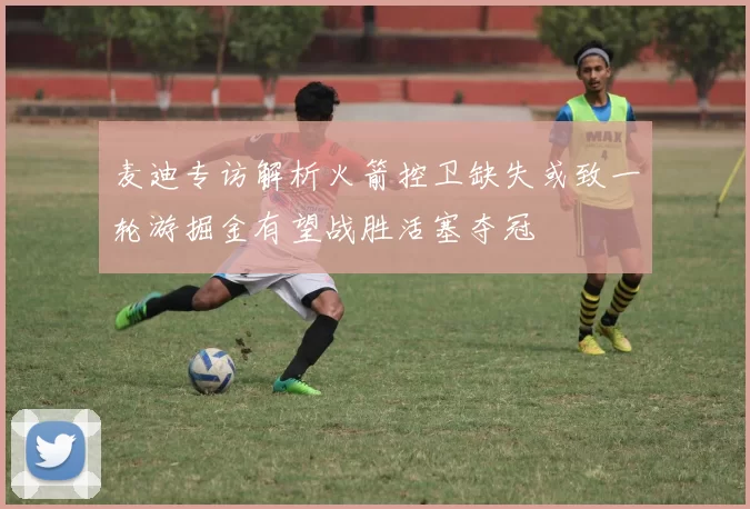 麦迪专访解析火箭控卫缺失或致一轮游掘金有望战胜活塞夺冠