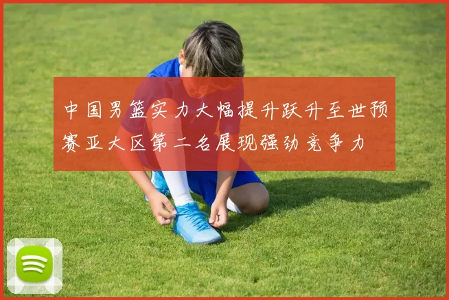 中国男篮实力大幅提升跃升至世预赛亚大区第二名展现强劲竞争力