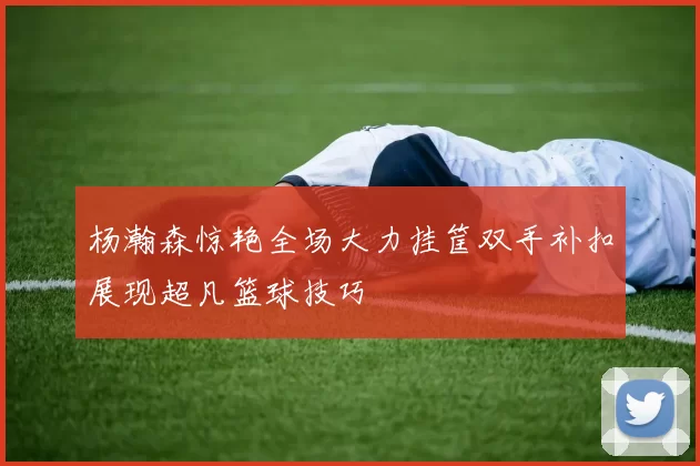 杨瀚森惊艳全场大力挂筐双手补扣展现超凡篮球技巧