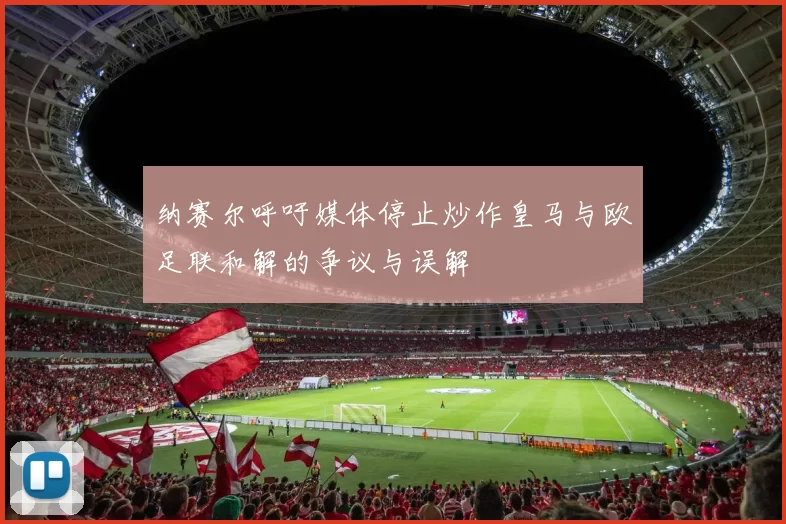 纳赛尔呼吁媒体停止炒作皇马与欧足联和解的争议与误解