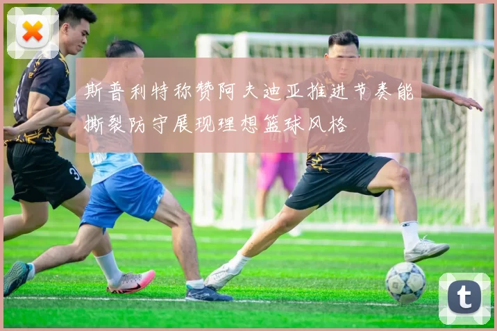 斯普利特称赞阿夫迪亚推进节奏能撕裂防守展现理想篮球风格