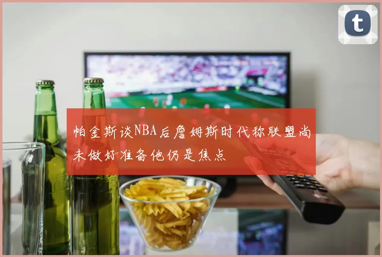 帕金斯谈NBA后詹姆斯时代称联盟尚未做好准备他仍是焦点