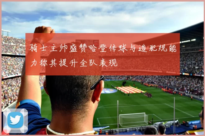 骑士主帅盛赞哈登传球与造犯规能力称其提升全队表现