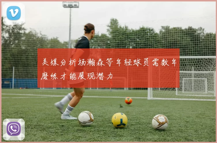 美媒分析杨瀚森等年轻球员需数年磨练才能展现潜力