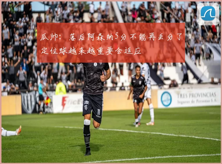 瓜帅：落后阿森纳5分不能再丢分了定位球越来越重要会适应
