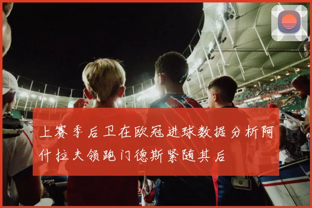 上赛季后卫在欧冠进球数据分析阿什拉夫领跑门德斯紧随其后