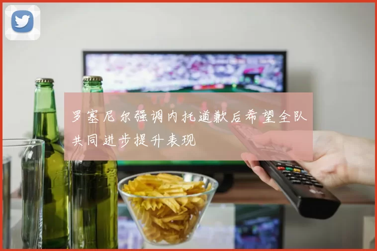 罗塞尼尔强调内托道歉后希望全队共同进步提升表现