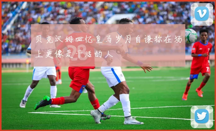 贝克汉姆回忆皇马岁月自谦称在场上更像是干活的人
