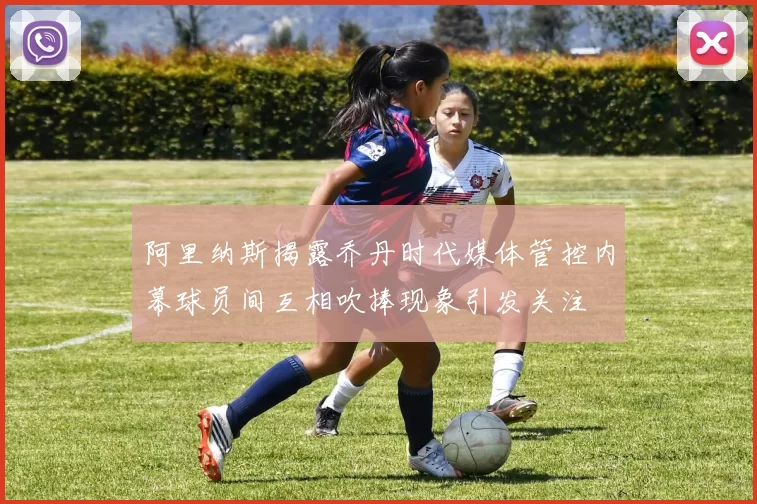 阿里纳斯揭露乔丹时代媒体管控内幕球员间互相吹捧现象引发关注