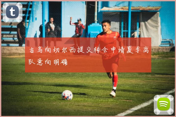 吉乌向切尔西提交转会申请夏季离队意向明确