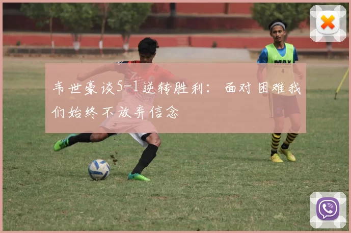 韦世豪谈5-1逆转胜利：面对困难我们始终不放弃信念