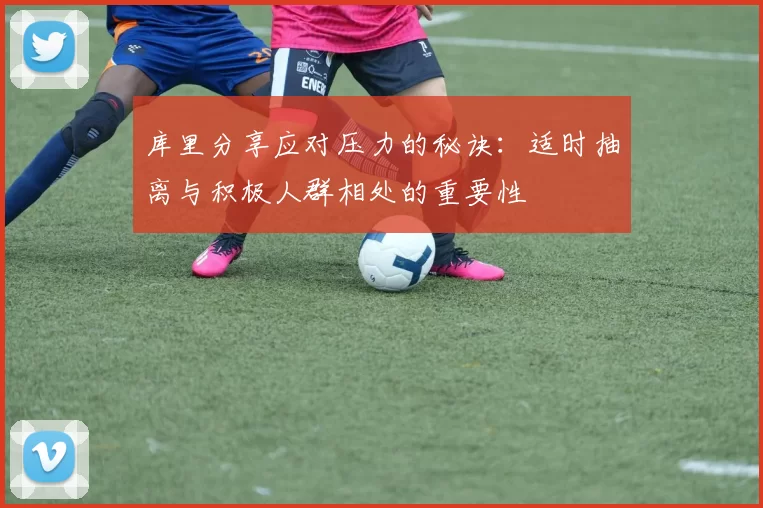 库里分享应对压力的秘诀：适时抽离与积极人群相处的重要性