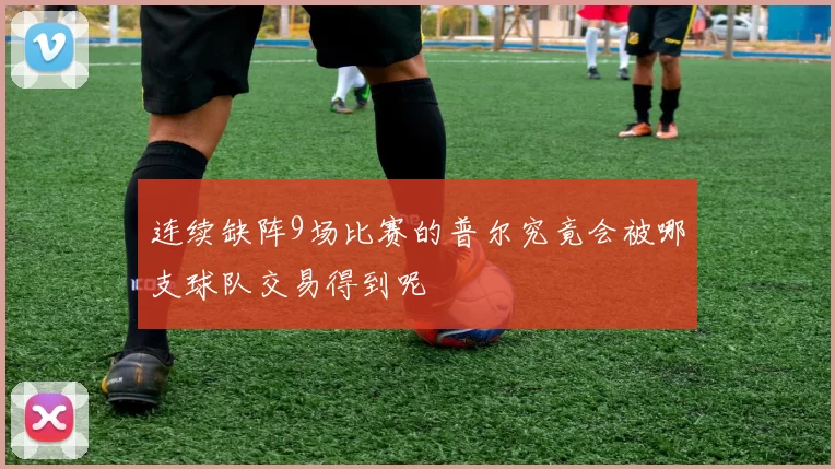 连续缺阵9场比赛的普尔究竟会被哪支球队交易得到呢