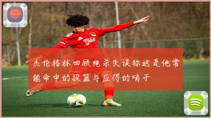 杰伦格林回顾绝杀失误称这是他常能命中的投篮与应得的哨子