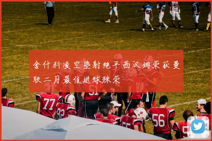 舍什科凌空垫射绝平西汉姆荣获曼联二月最佳进球殊荣