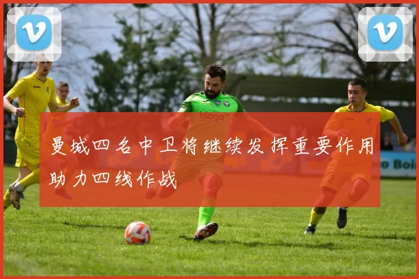 曼城四名中卫将继续发挥重要作用助力四线作战