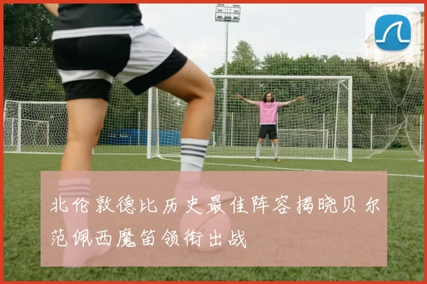 北伦敦德比历史最佳阵容揭晓贝尔范佩西魔笛领衔出战