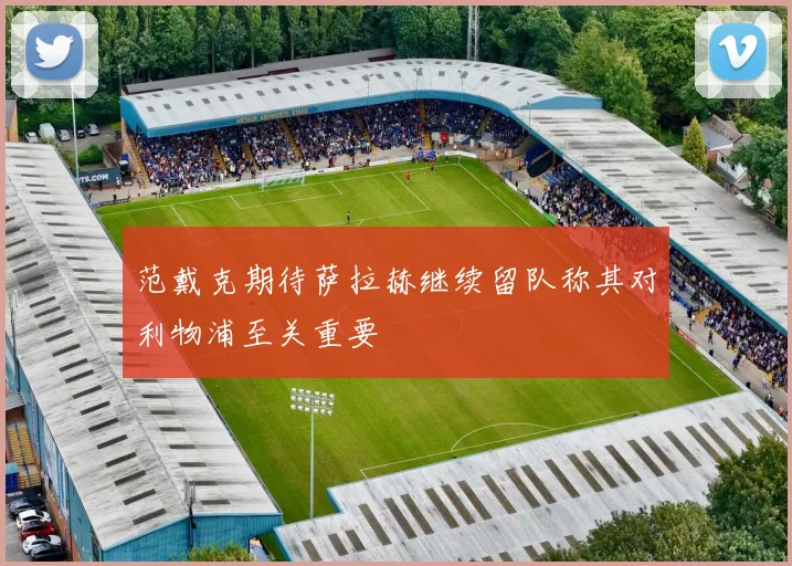 范戴克期待萨拉赫继续留队称其对利物浦至关重要